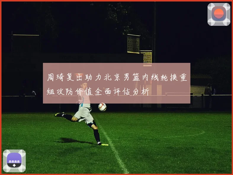 周琦复出助力北京男篮内线轮换重组攻防价值全面评估分析
