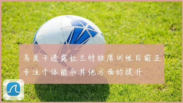 乌度卡透露杜兰特缺席训练目前正专注于体能和其他方面的提升